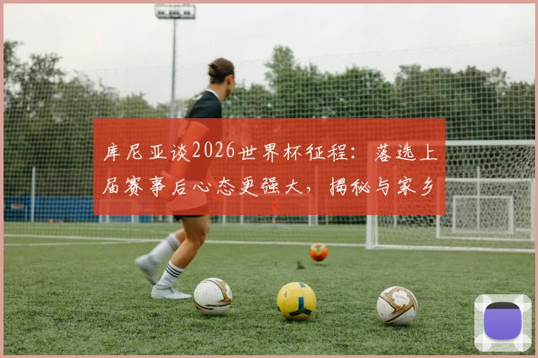 库尼亚谈2026世界杯征程:落选上届赛事后心态更强大,揭秘与家乡父老约定的独特庆祝舞步