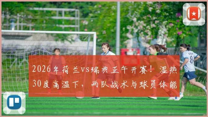 2026年荷兰vs瑞典正午开赛！湿热30度高温下，两队战术与球员体能面临严峻考验