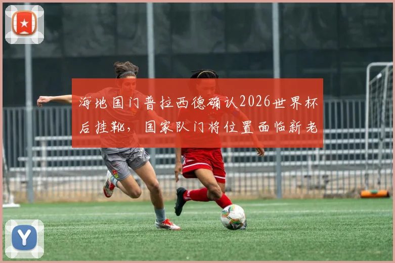 海地国门普拉西德确认2026世界杯后挂靴，国家队门将位置面临新老交替，潜在接班人是谁？