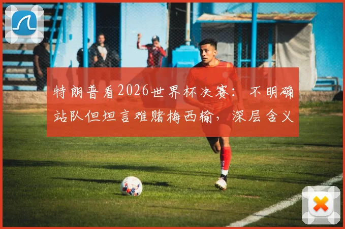 特朗普看2026世界杯决赛：不明确站队但坦言难赌梅西输，深层含义是什么？