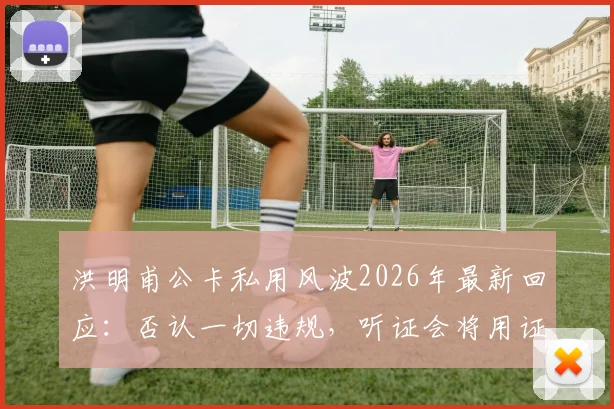 洪明甫公卡私用风波2026年最新回应:否认一切违规,听证会将用证据自证清白