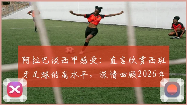 阿拉巴谈西甲感受:直言欣赏西班牙足球的高水平,深情回顾2026年前在皇马的黄金岁月与生涯转折