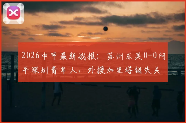 2026中甲最新战报：苏州东吴0-0闷平深圳青年人，外援加里塔错失关键机会，附全场数据与赛后分析