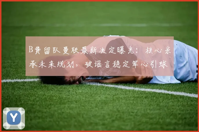 B费留队曼联最新决定曝光:核心亲承未来规划,破谣言稳定军心引球迷热议