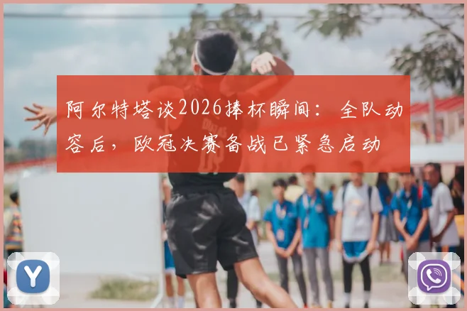 阿尔特塔谈2026捧杯瞬间：全队动容后，欧冠决赛备战已紧急启动
