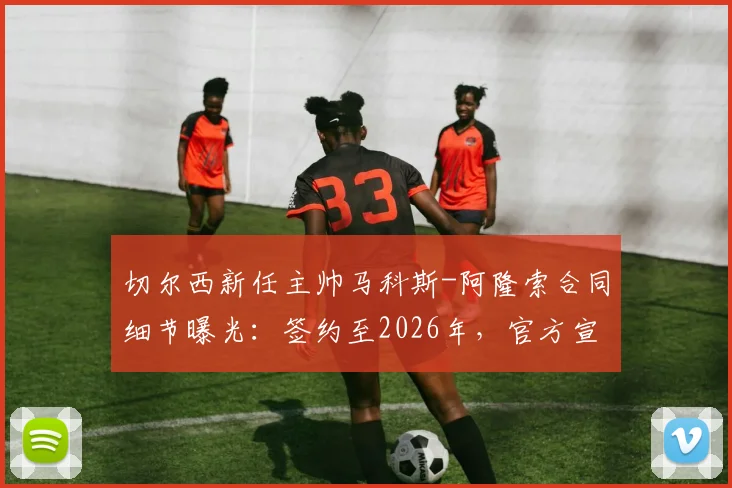 切尔西新任主帅马科斯-阿隆索合同细节曝光:签约至2026年,官方宣布进入24小时倒计时