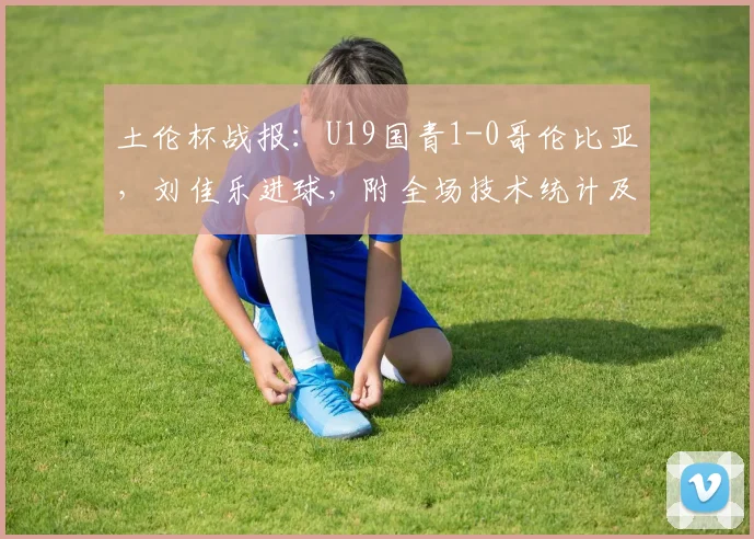 土伦杯战报:U19国青1-0哥伦比亚,刘佳乐进球,附全场技术统计及视频集锦