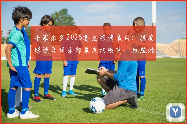 卡塞米罗2026赛后深情表白:拥有球迷是俱乐部最美的财富,红魔精神因你们永恒