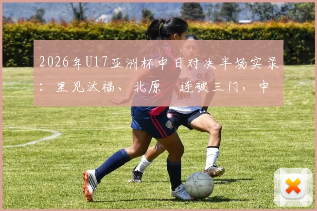 2026年U17亚洲杯中日对决半场实录：里见汰福、北原槙连破三门，中国U17队0-3落后，技术短板与未来展望