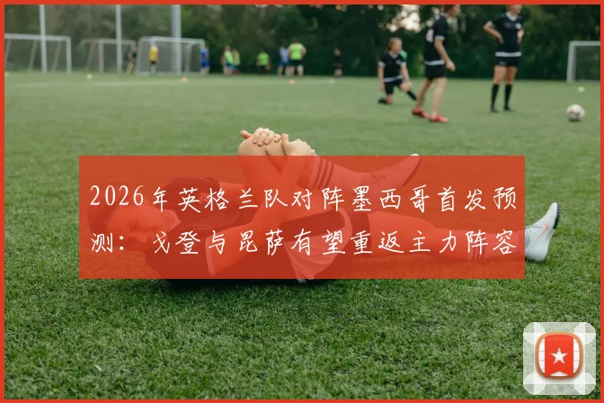 2026年英格兰队对阵墨西哥首发预测：戈登与昆萨有望重返主力阵容，战术调整引关注