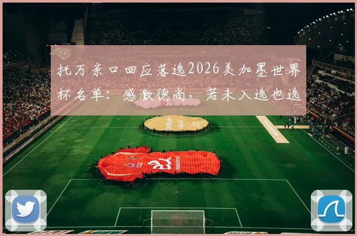 托万亲口回应落选2026美加墨世界杯名单:感激德尚,若未入选也选择原谅