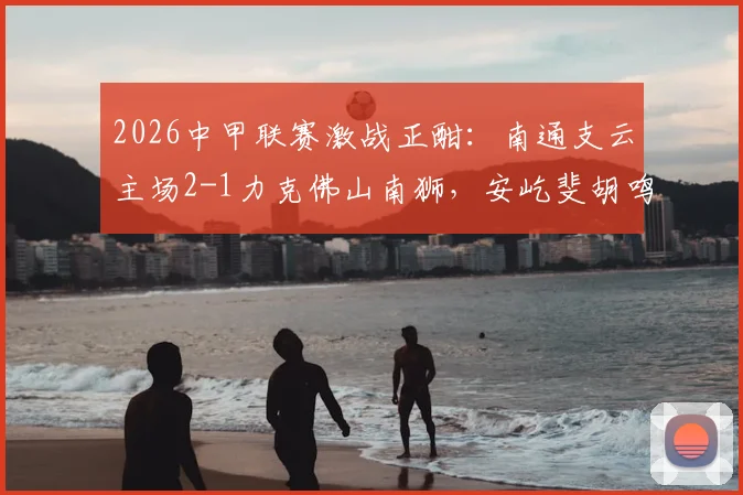 2026中甲联赛激战正酣：南通支云主场2-1力克佛山南狮，安屹斐胡鸣飞双双建功，附最新积分榜与进球视频
