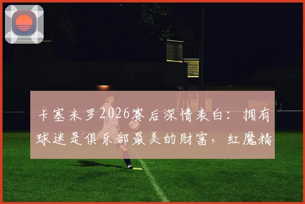 卡塞米罗2026赛后深情表白：拥有球迷是俱乐部最美的财富，红魔精神因你们永恒