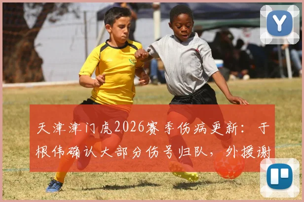 天津津门虎2026赛季伤病更新：于根伟确认大部分伤号归队，外援谢蒂内缺阵原因解析