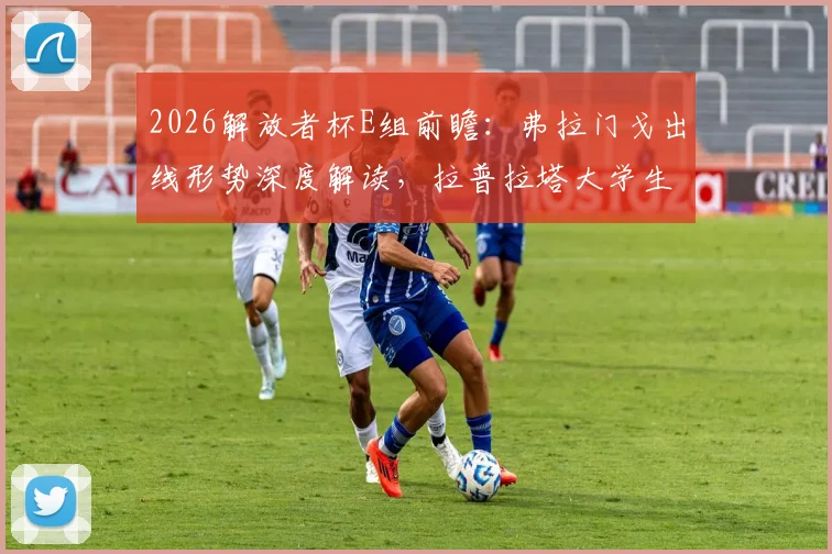 2026解放者杯E组前瞻:弗拉门戈出线形势深度解读,拉普拉塔大学生队已到背水一战关键节点