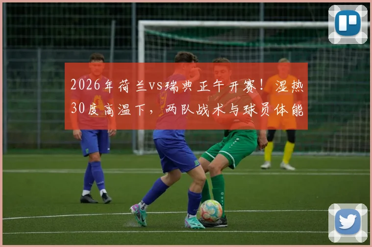 2026年荷兰vs瑞典正午开赛!湿热30度高温下,两队战术与球员体能面临严峻考验