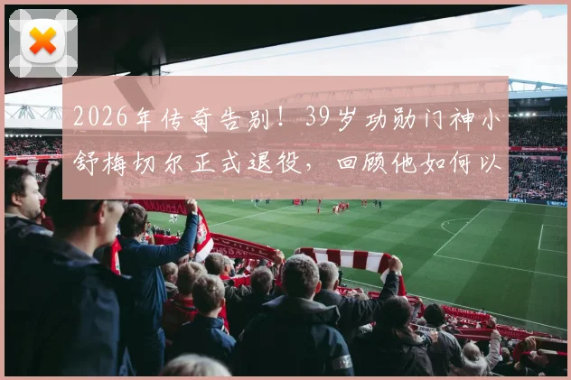 2026年传奇告别!39岁功勋门神小舒梅切尔正式退役,回顾他如何以一己之力守护莱斯特城奇迹英超冠军